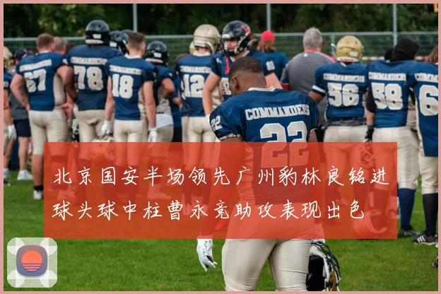 北京国安半场领先广州豹林良铭进球头球中柱曹永竞助攻表现出色
