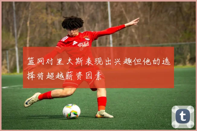 篮网对里夫斯表现出兴趣但他的选择将超越薪资因素