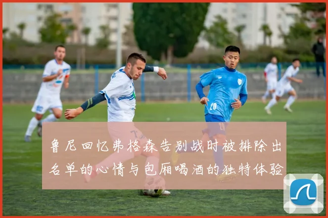 鲁尼回忆弗格森告别战时被排除出名单的心情与包厢喝酒的独特体验