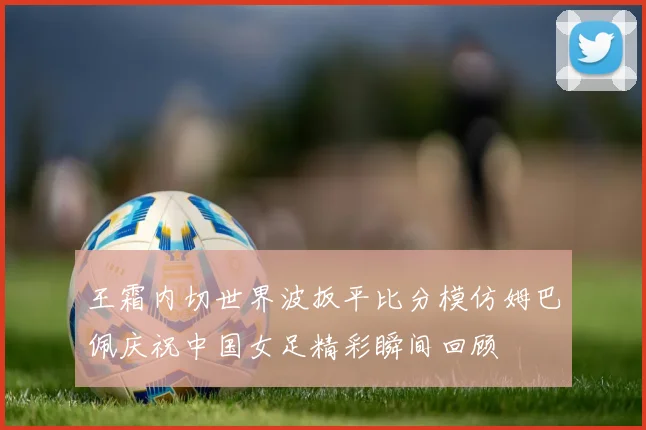 王霜内切世界波扳平比分模仿姆巴佩庆祝中国女足精彩瞬间回顾