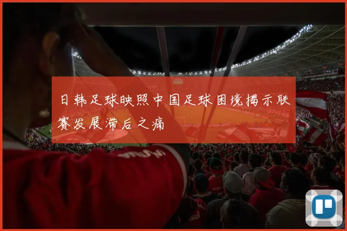 日韩足球映照中国足球困境揭示联赛发展滞后之痛