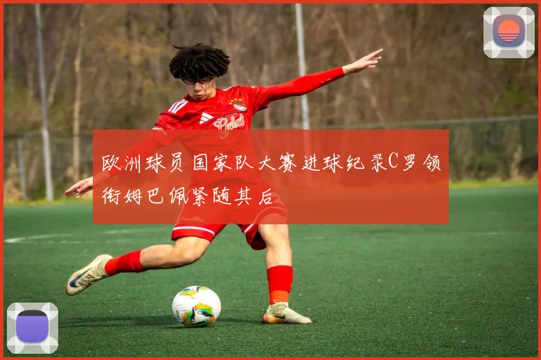 欧洲球员国家队大赛进球纪录C罗领衔姆巴佩紧随其后