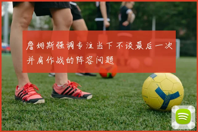 詹姆斯强调专注当下不谈最后一次并肩作战的阵容问题