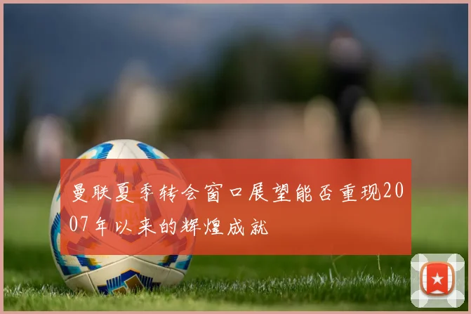 曼联夏季转会窗口展望能否重现2007年以来的辉煌成就