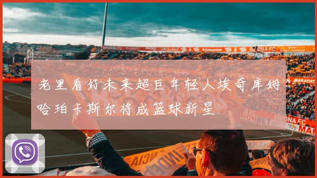 老里看好未来超巨年轻人埃奇库姆哈珀卡斯尔将成篮球新星