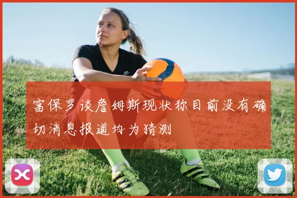 富保罗谈詹姆斯现状称目前没有确切消息报道均为猜测