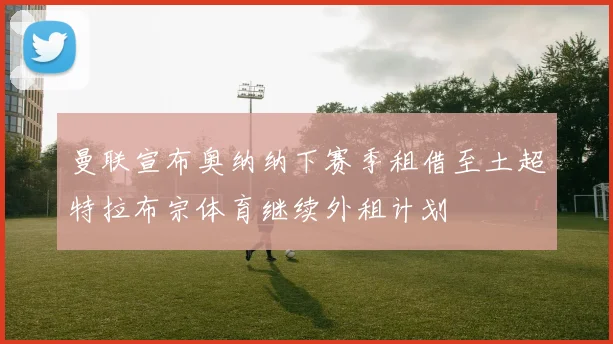 曼联宣布奥纳纳下赛季租借至土超特拉布宗体育继续外租计划