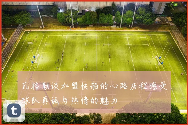瓦格勒谈加盟快船的心路历程感受球队真诚与热情的魅力