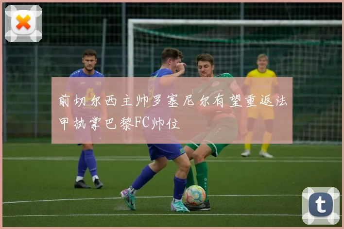前切尔西主帅罗塞尼尔有望重返法甲执掌巴黎FC帅位