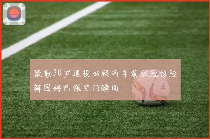 聚勒30岁退役回顾两年前欧冠惊险解围姆巴佩空门瞬间